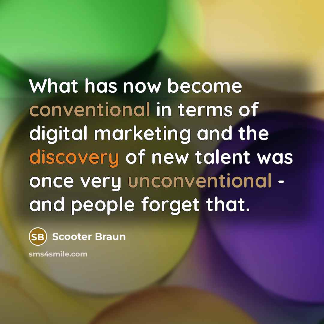 “What has now become conventional in terms of digital marketing and the discovery of new talent was once very unconventional - and people forget that.” quote by Scooter Braun
