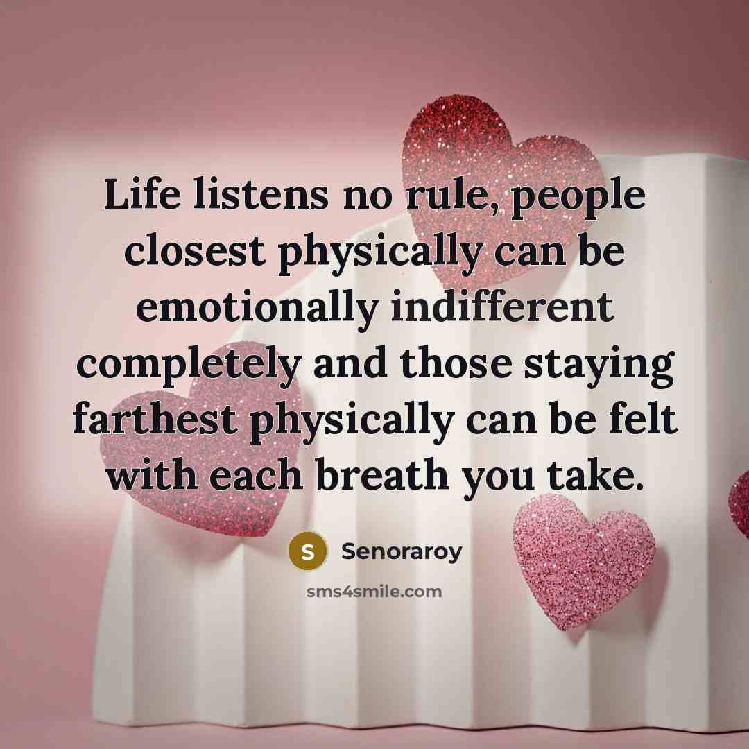 “Life listens no rule, people closest physically can be emotionally indifferent completely and those staying farthest physically can be felt with each breath you take.” quote by Senoraroy