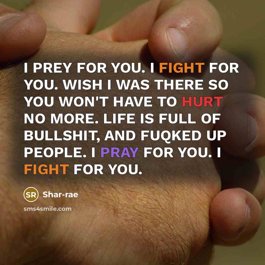 “I PREY FOR YOU. I FIGHT FOR YOU. WISH I WAS THERE SO YOU WON'T HAVE TO HURT NO MORE. LIFE IS FULL OF BULLSHIT, AND FUQKED UP PEOPLE. I PRAY FOR YOU. I FIGHT FOR YOU.” quote by Shar-rae