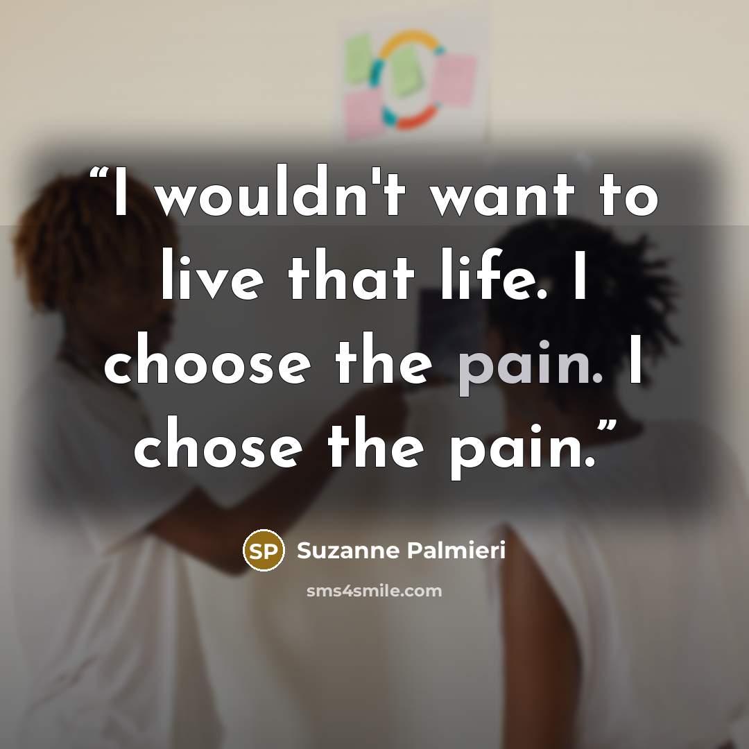 “I wouldn't want to live that life. I choose the pain. I chose the pain.” quote by Suzanne Palmieri