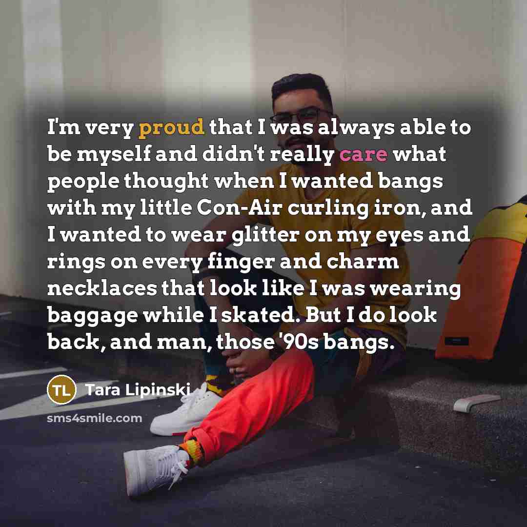 “I'm very proud that I was always able to be myself and didn't really care what people thought when I wanted bangs with my little Con-Air curling iron, and I wanted to wear glitter on my eyes and rings on every finger and charm necklaces that look like I was wearing baggage while I skated. But I do…” quote by Tara Lipinski