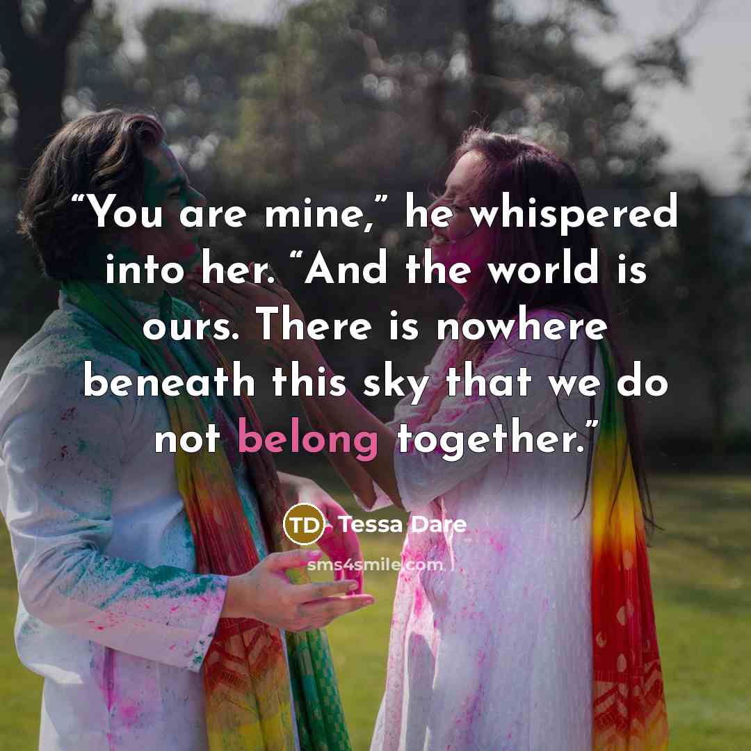“You are mine,” he whispered into her. “And the world is ours. There is nowhere beneath this sky that we do not belong together.” quote by Tessa Dare