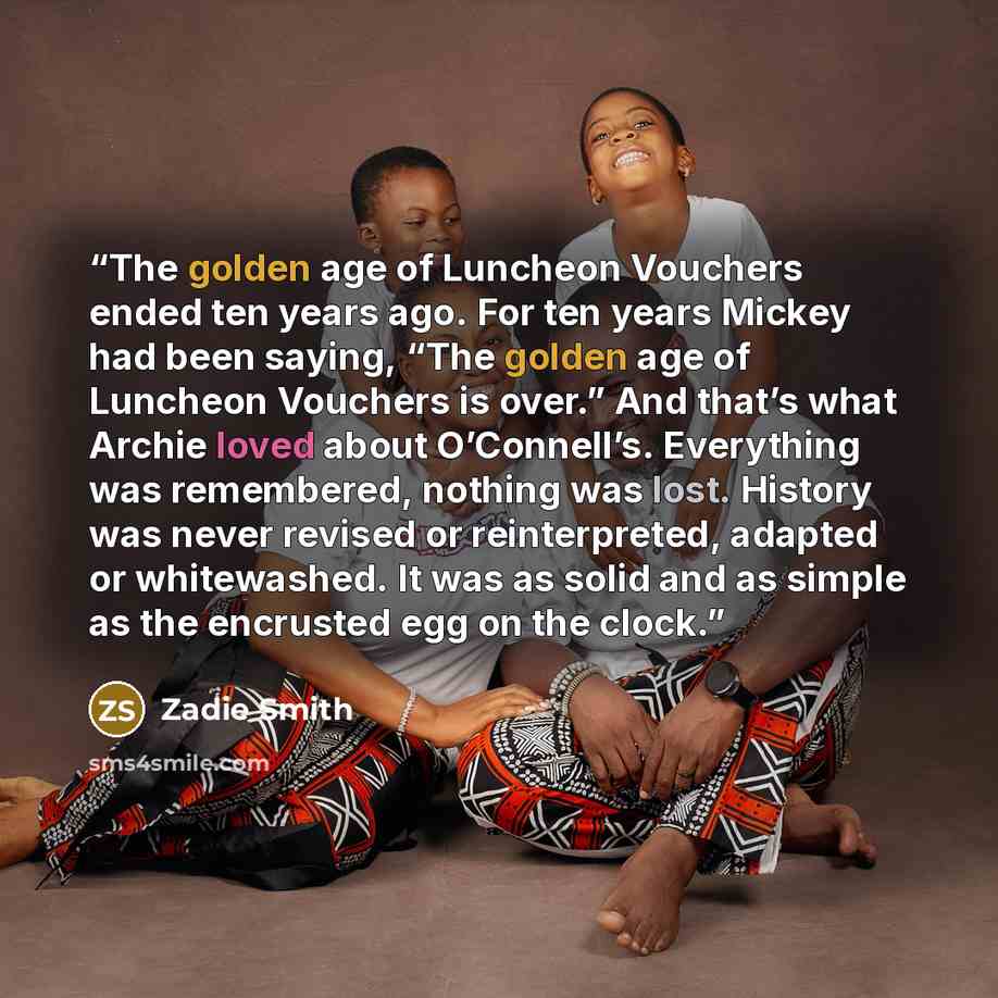 “The golden age of Luncheon Vouchers ended ten years ago. For ten years Mickey had been saying, “The golden age of Luncheon Vouchers is over.” And that’s what Archie loved about O’Connell’s. Everything was remembered, nothing was lost. History was never revised or reinterpreted, adapted or…” quote by Zadie Smith