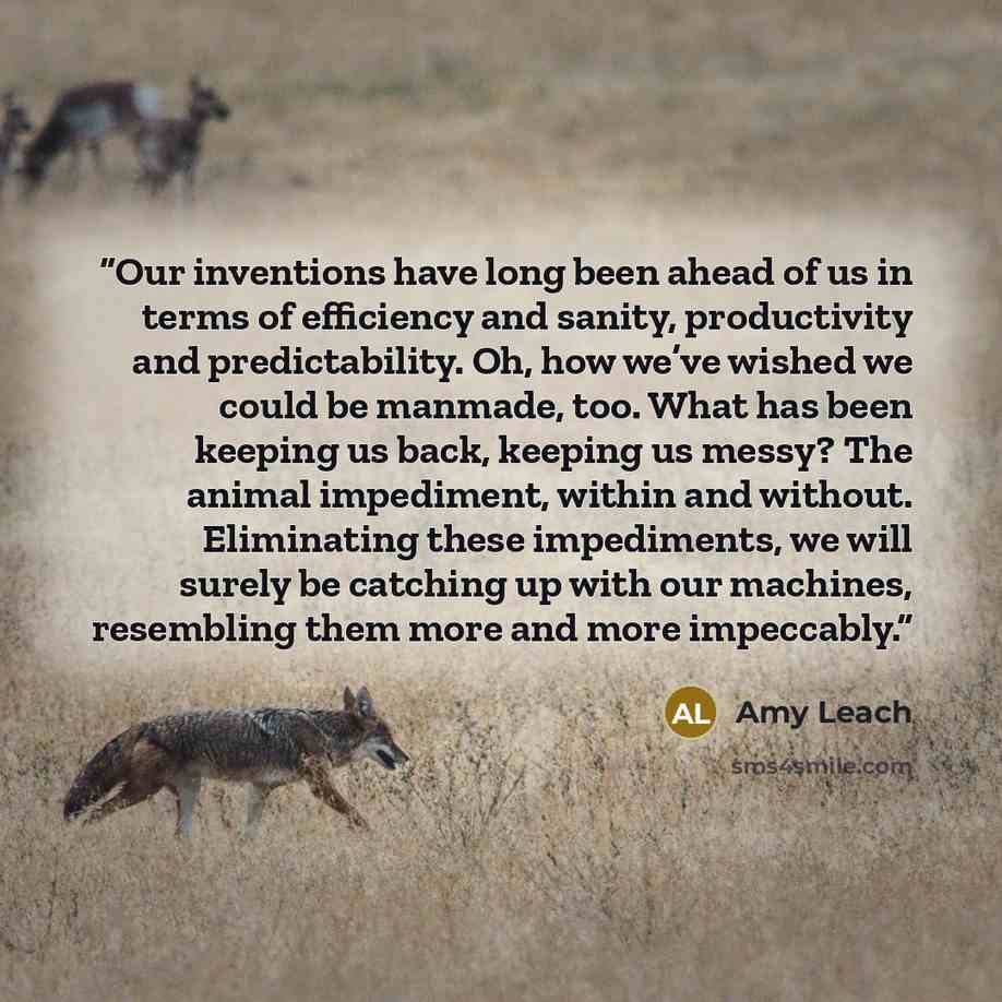 “Our inventions have long been ahead of us in terms of efficiency and sanity, productivity and predictability. Oh, how we’ve wished we could be manmade, too. What has been keeping us back, keeping us messy? The animal impediment, within and without. Eliminating these impediments, we will surely be…” quote by Amy Leach