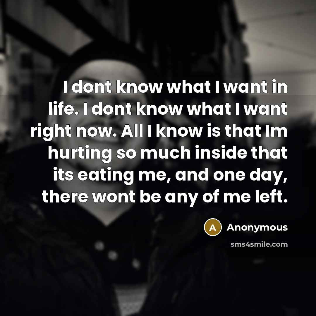 “I dont know what I want in life. I dont know what I want right now. All I know is that Im hurting so much inside that its eating me, and one day, there wont be any of me left.” quote by Anonymous