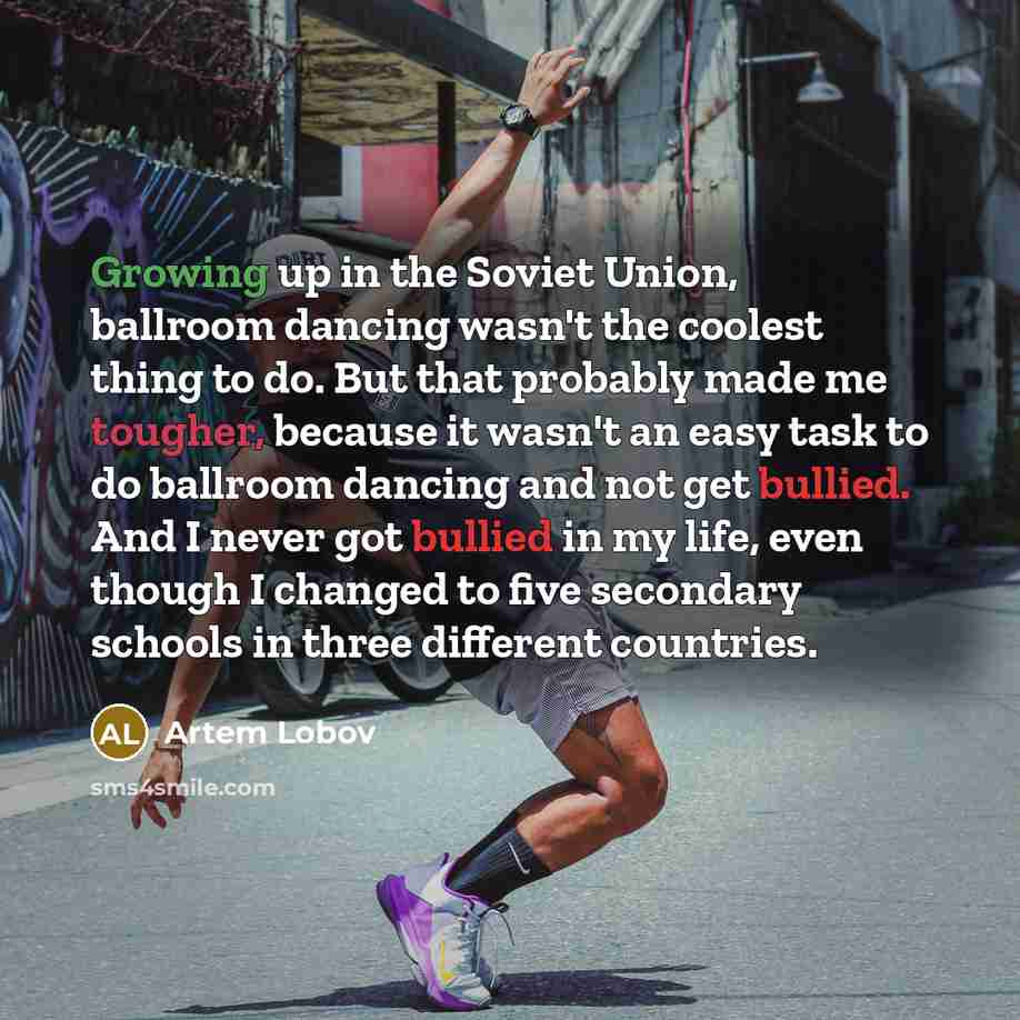 “Growing up in the Soviet Union, ballroom dancing wasn't the coolest thing to do. But that probably made me tougher, because it wasn't an easy task to do ballroom dancing and not get bullied. And I never got bullied in my life, even though I changed to five secondary schools in three different…” quote by Artem Lobov