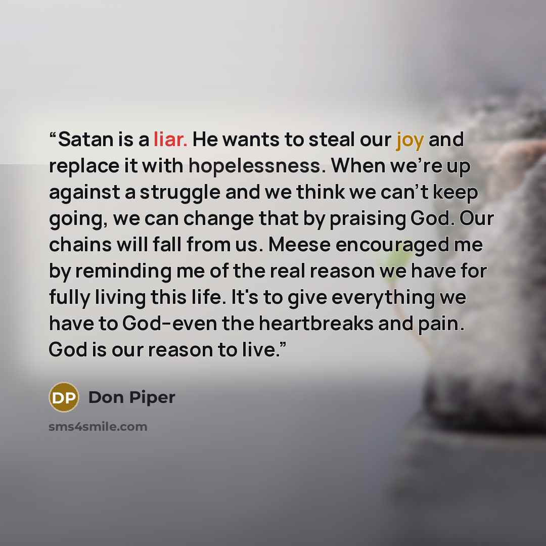 “Satan is a liar. He wants to steal our joy and replace it with hopelessness. When we're up against a struggle and we think we can't keep going, we can change that by praising God. Our chains will fall from us. Meese encouraged me by reminding me of the real reason we have for fully living this…” quote by Don Piper