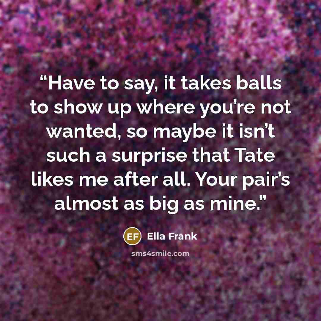 “Have to say, it takes balls to show up where you’re not wanted, so maybe it isn’t such a surprise that Tate likes me after all. Your pair’s almost as big as mine.” quote by Ella Frank