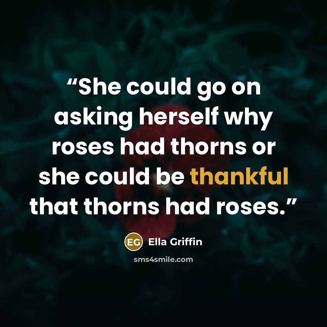 “She could go on asking herself why roses had thorns or she could be thankful that thorns had roses.” quote by Ella Griffin