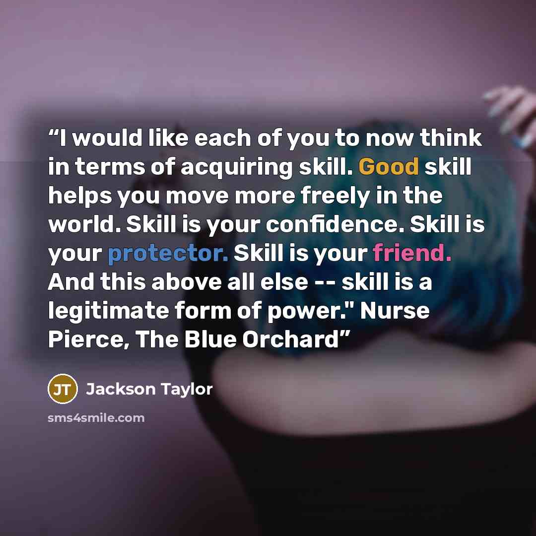 “I would like each of you to now think in terms of acquiring skill. Good skill helps you move more freely in the world. Skill is your confidence. Skill is your protector. Skill is your friend. And this above all else -- skill is a legitimate form of power." Nurse Pierce, The Blue Orchard” quote by Jackson Taylor