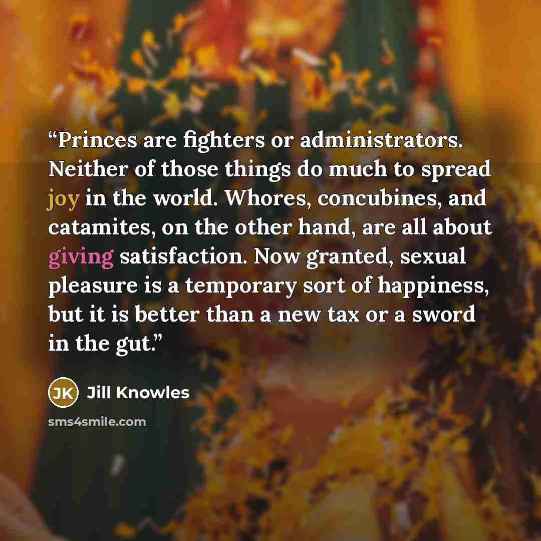“Princes are fighters or administrators. Neither of those things do much to spread joy in the world. Whores, concubines, and catamites, on the other hand, are all about giving satisfaction. Now granted, sexual pleasure is a temporary sort of happiness, but it is better than a new tax or a sword in…” quote by Jill Knowles