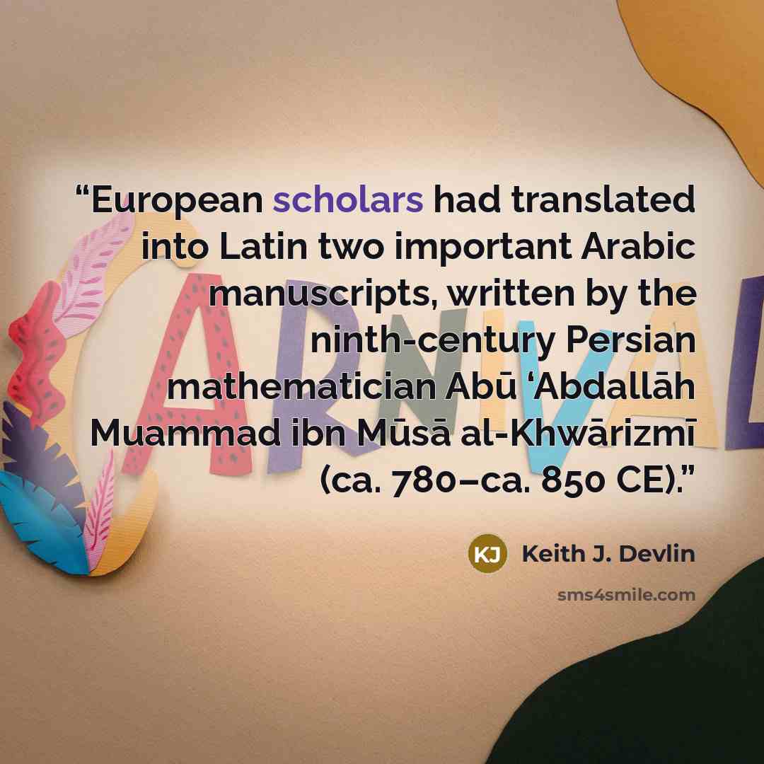 “European scholars had translated into Latin two important Arabic manuscripts, written by the ninth-century Persian mathematician Abū ‘Abdallāh Muammad ibn Mūsā al-Khwārizmī (ca. 780–ca. 850 CE).” quote by Keith J. Devlin