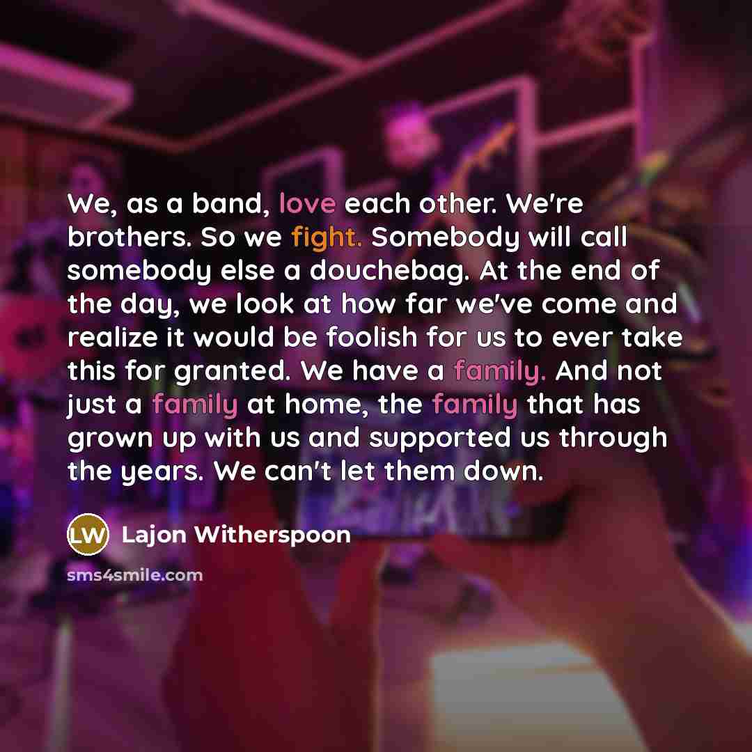 “We, as a band, love each other. We're brothers. So we fight. Somebody will call somebody else a douchebag. At the end of the day, we look at how far we've come and realize it would be foolish for us to ever take this for granted. We have a family. And not just a family at home, the family that has…” quote by Lajon Witherspoon