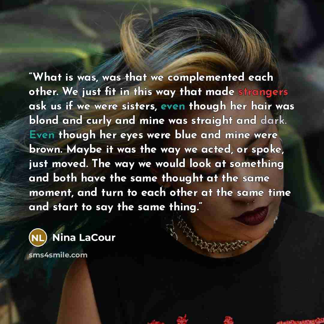 “What is was, was that we complemented each other. We just fit in this way that made strangers ask us if we were sisters, even though her hair was blond and curly and mine was straight and dark. Even though her eyes were blue and mine were brown. Maybe it was the way we acted, or spoke, just moved…” quote by Nina LaCour