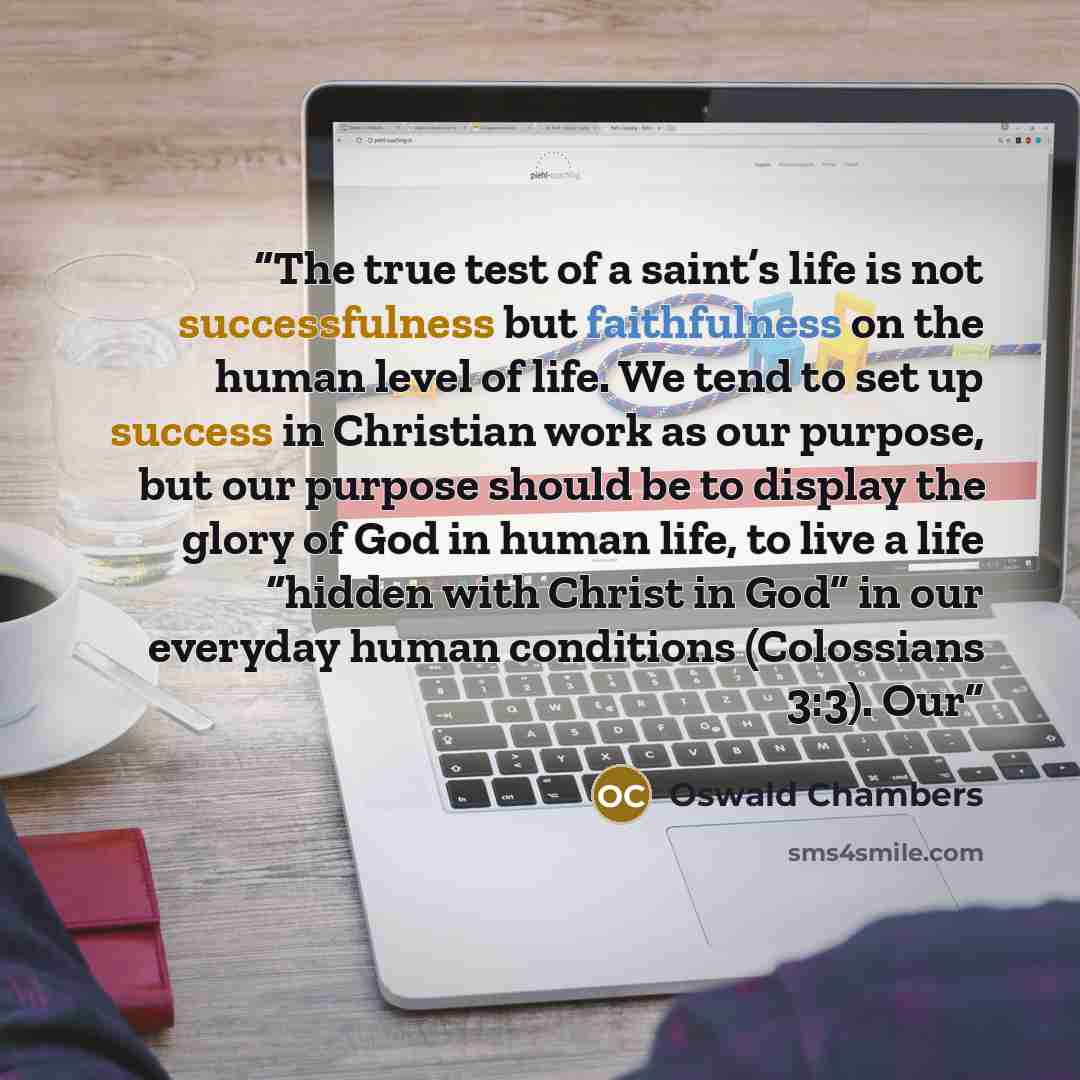 “The true test of a saint’s life is not successfulness but faithfulness on the human level of life. We tend to set up success in Christian work as our purpose, but our purpose should be to display the glory of God in human life, to live a life “hidden with Christ in God” in our everyday human…” quote by Oswald Chambers