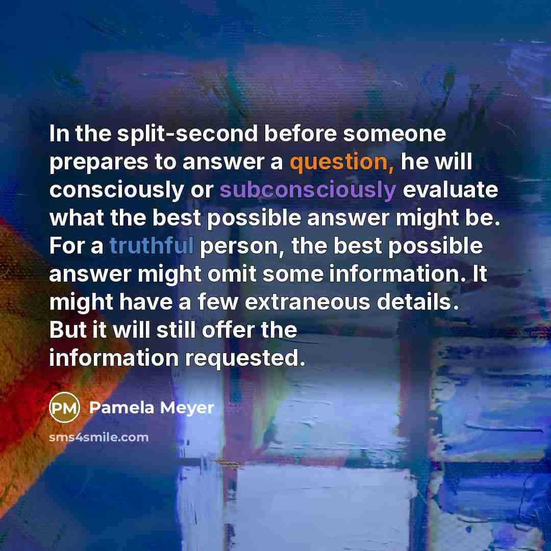 “In the split-second before someone prepares to answer a question, he will consciously or subconsciously evaluate what the best possible answer might be. For a truthful person, the best possible answer might omit some information. It might have a few extraneous details. But it will still offer the…” quote by Pamela Meyer