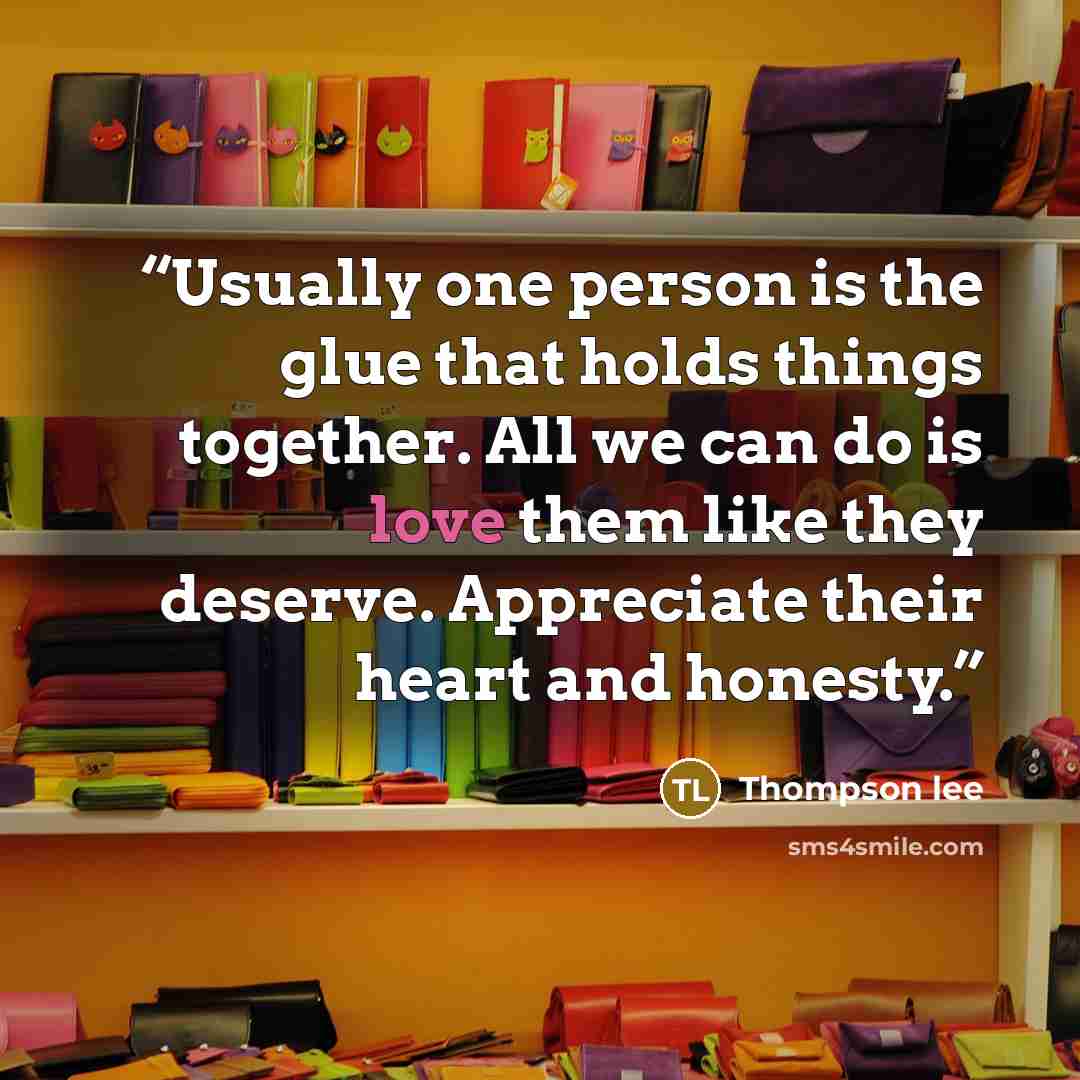 “Usually one person is the glue that holds things together. All we can do is love them like they deserve. Appreciate their heart and honesty.” quote by Thompson lee
