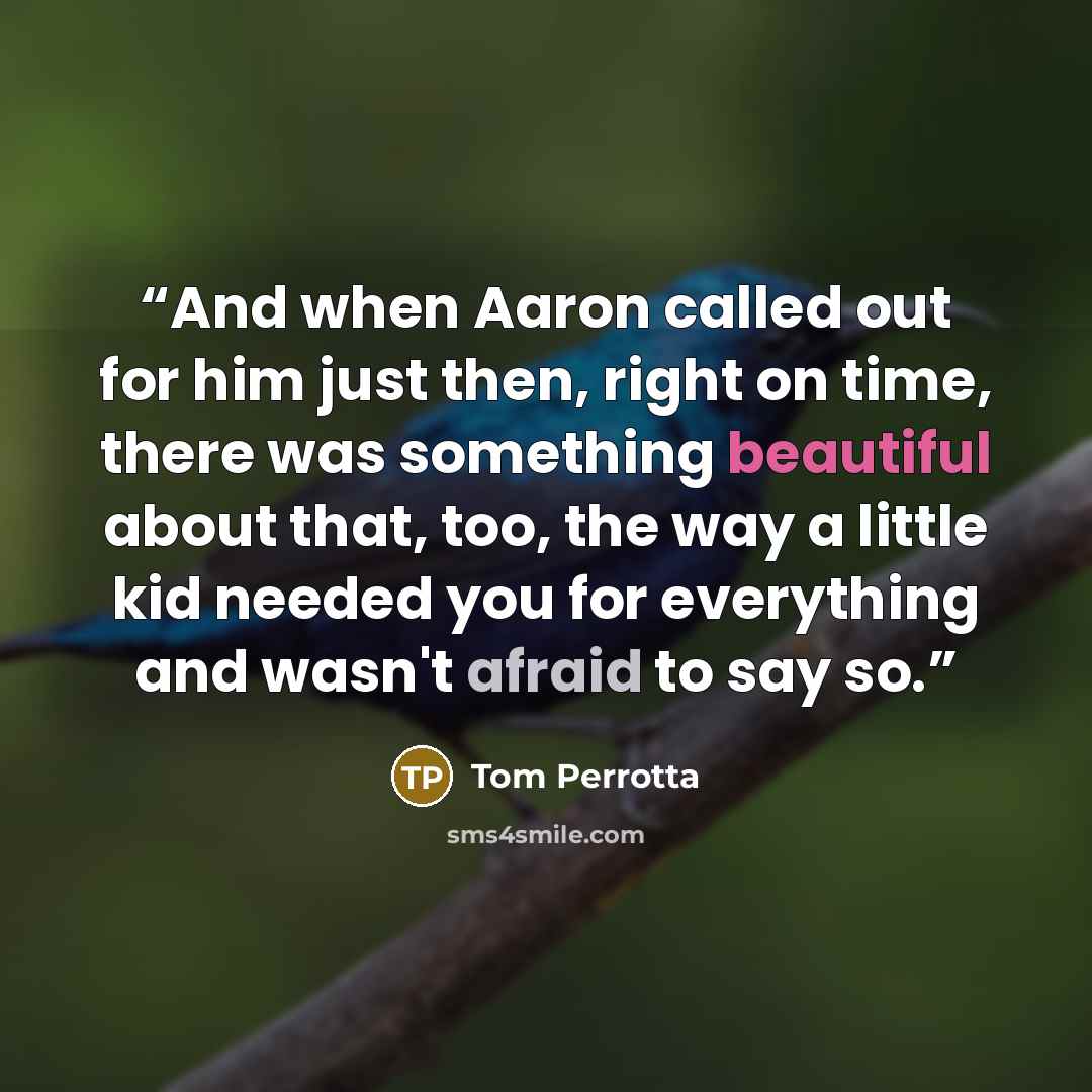 “And when Aaron called out for him just then, right on time, there was something beautiful about that, too, the way a little kid needed you for everything and wasn't afraid to say so.” quote by Tom Perrotta