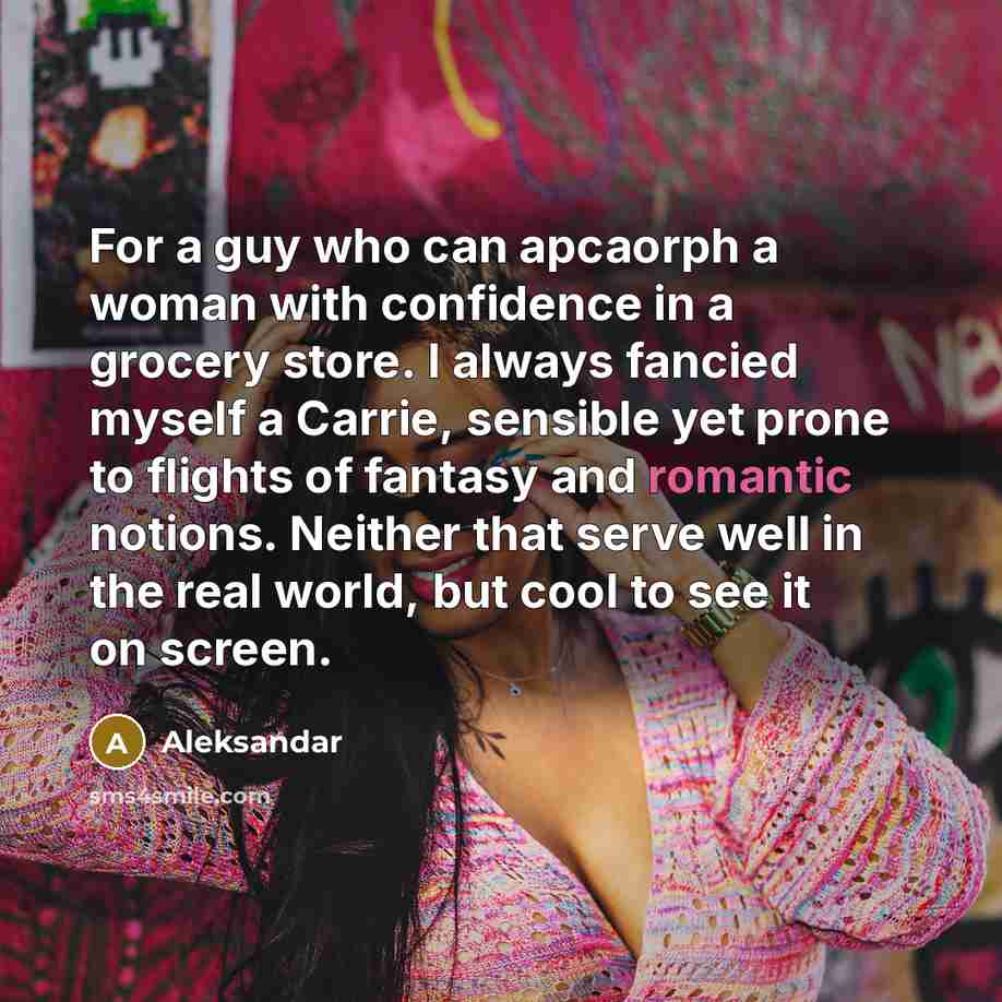 “For a guy who can apcaorph a woman with confidence in a grocery store. I always fancied myself a Carrie, sensible yet prone to flights of fantasy and romantic notions. Neither that serve well in the real world, but cool to see it on screen.” quote by Aleksandar