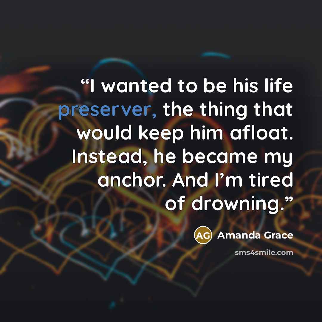 “I wanted to be his life preserver, the thing that would keep him afloat. Instead, he became my anchor. And I’m tired of drowning.” quote by Amanda Grace
