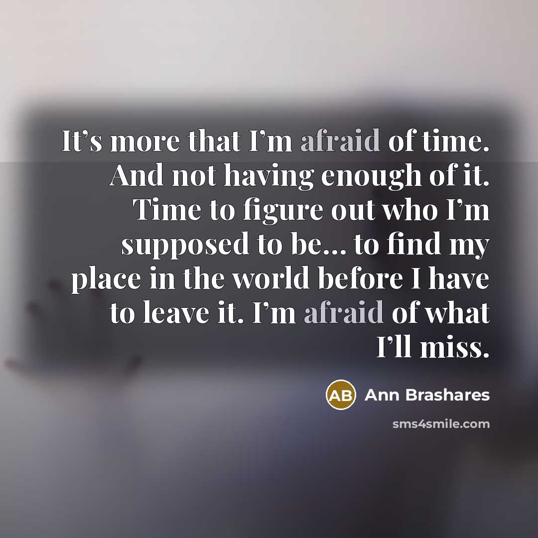 “It’s more that I’m afraid of time. And not having enough of it. Time to figure out who I’m supposed to be… to find my place in the world before I have to leave it. I’m afraid of what I’ll miss.” quote by Ann Brashares