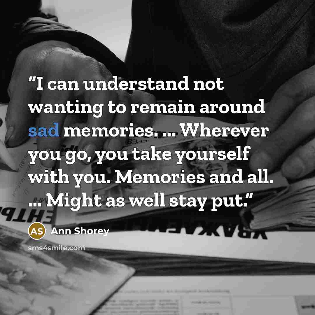 “I can understand not wanting to remain around sad memories. ... Wherever you go, you take yourself with you. Memories and all. ... Might as well stay put.” quote by Ann Shorey