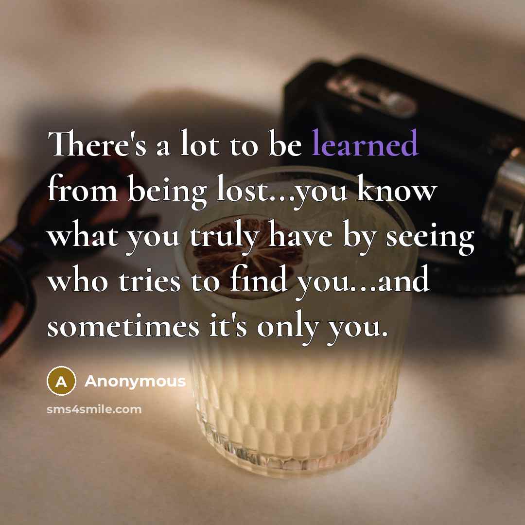 “There's a lot to be learned from being lost...you know what you truly have by seeing who tries to find you...and sometimes it's only you.” quote by Anonymous