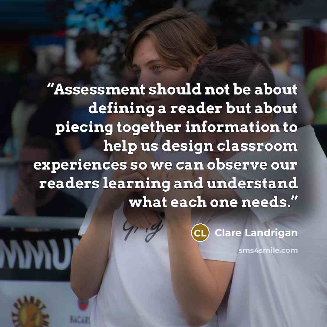 “Assessment should not be about defining a reader but about piecing together information to help us design classroom experiences so we can observe our readers learning and understand what each one needs.” quote by Clare Landrigan