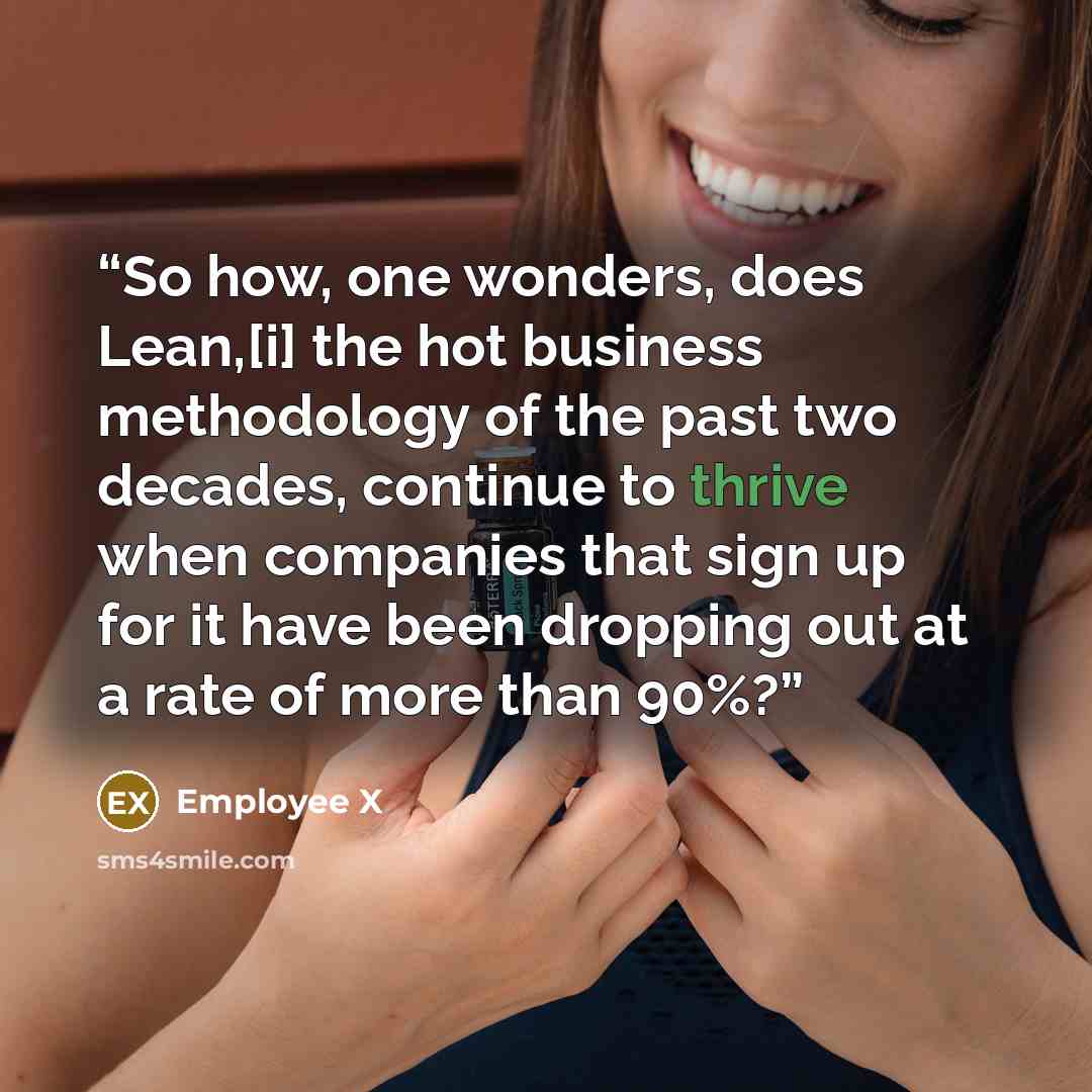 “So how, one wonders, does Lean,[i] the hot business methodology of the past two decades, continue to thrive when companies that sign up for it have been dropping out at a rate of more than 90%?” quote by Employee X