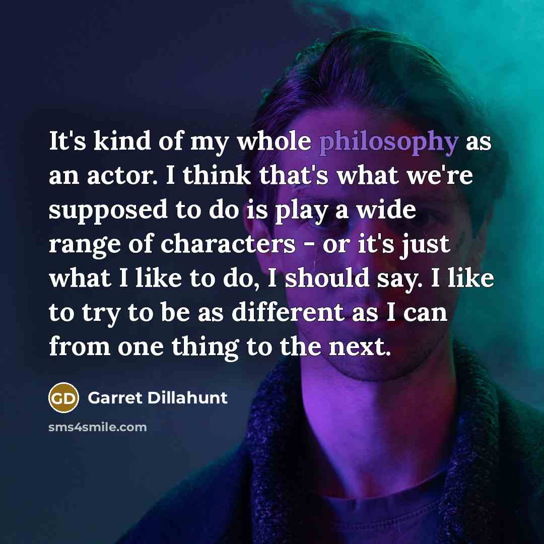 “It's kind of my whole philosophy as an actor. I think that's what we're supposed to do is play a wide range of characters - or it's just what I like to do, I should say. I like to try to be as different as I can from one thing to the next.” quote by Garret Dillahunt
