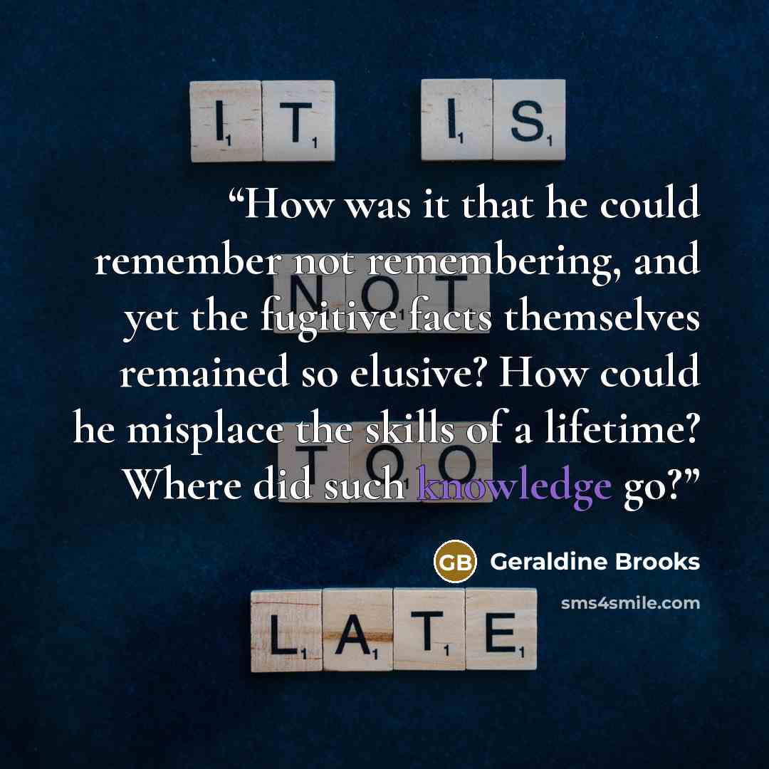 “How was it that he could remember not remembering, and yet the fugitive facts themselves remained so elusive? How could he misplace the skills of a lifetime? Where did such knowledge go?” quote by Geraldine Brooks