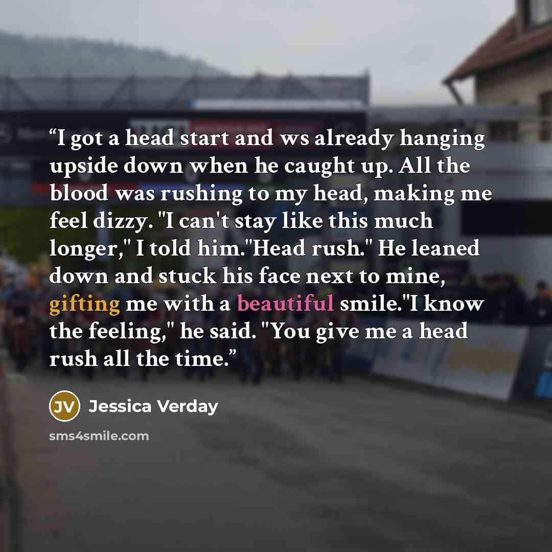 “I got a head start and ws already hanging upside down when he caught up. All the blood was rushing to my head, making me feel dizzy. "I can't stay like this much longer," I told him."Head rush." He leaned down and stuck his face next to mine, gifting me with a beautiful smile."I know the feeling,"…” quote by Jessica Verday