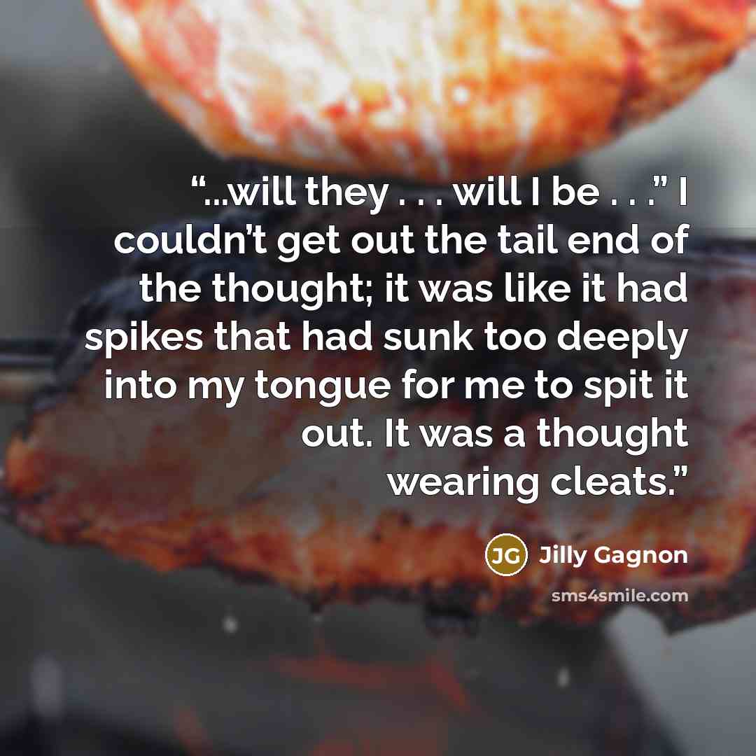 “...will they . . . will I be . . .” I couldn’t get out the tail end of the thought; it was like it had spikes that had sunk too deeply into my tongue for me to spit it out. It was a thought wearing cleats.” quote by Jilly Gagnon
