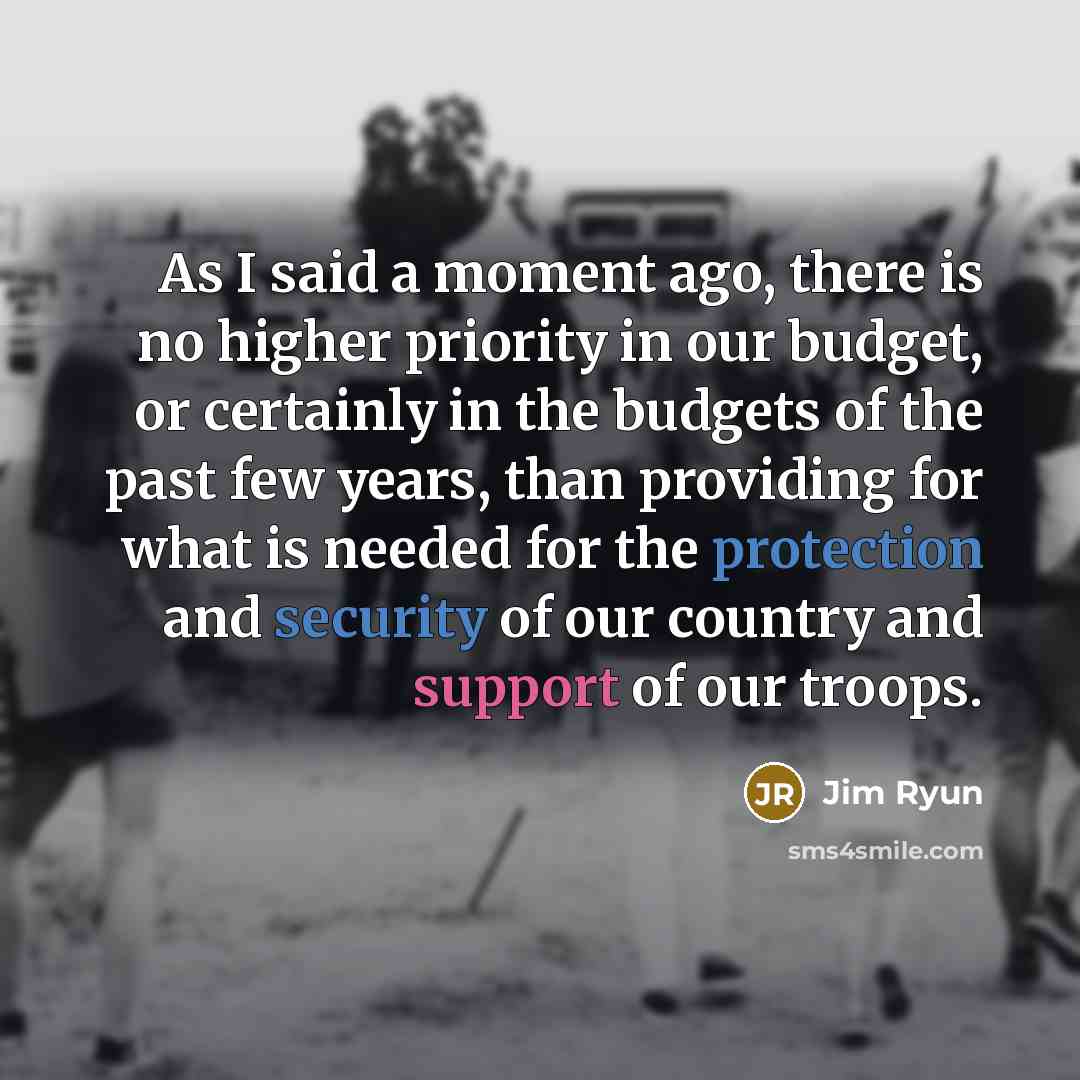 “As I said a moment ago, there is no higher priority in our budget, or certainly in the budgets of the past few years, than providing for what is needed for the protection and security of our country and support of our troops.” quote by Jim Ryun