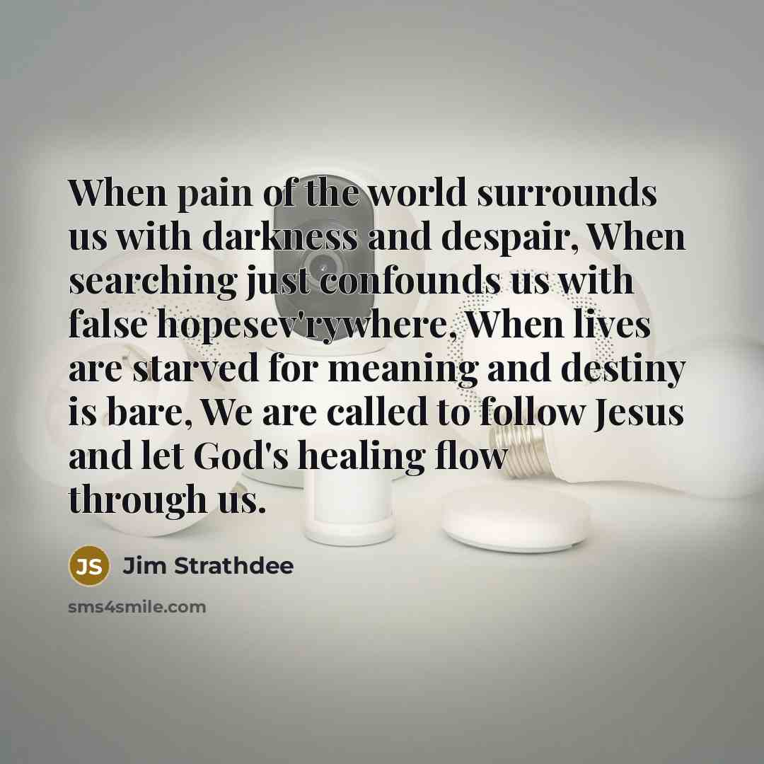 “When pain of the world surrounds us with darkness and despair, When searching just confounds us with false hopesev'rywhere, When lives are starved for meaning and destiny is bare, We are called to follow Jesus and let God's healing flow through us.” quote by Jim Strathdee