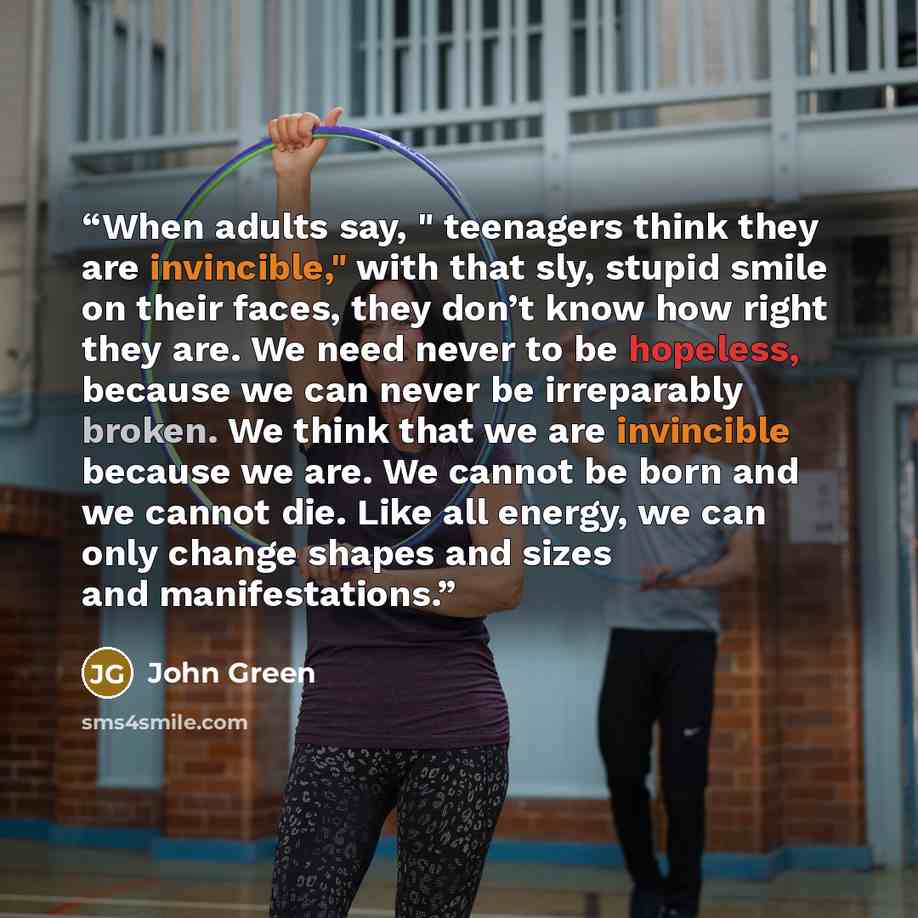 “When adults say, " teenagers think they are invincible," with that sly, stupid smile on their faces, they don’t know how right they are. We need never to be hopeless, because we can never be irreparably broken. We think that we are invincible because we are. We cannot be born and we cannot die…” quote by John Green