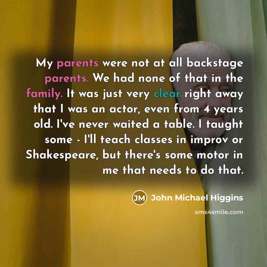 “My parents were not at all backstage parents. We had none of that in the family. It was just very clear right away that I was an actor, even from 4 years old. I've never waited a table. I taught some - I'll teach classes in improv or Shakespeare, but there's some motor in me that needs to do that.” quote by John Michael Higgins