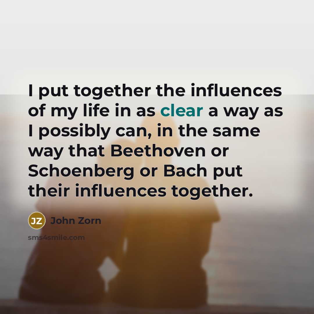 “I put together the influences of my life in as clear a way as I possibly can, in the same way that Beethoven or Schoenberg or Bach put their influences together.” quote by John Zorn