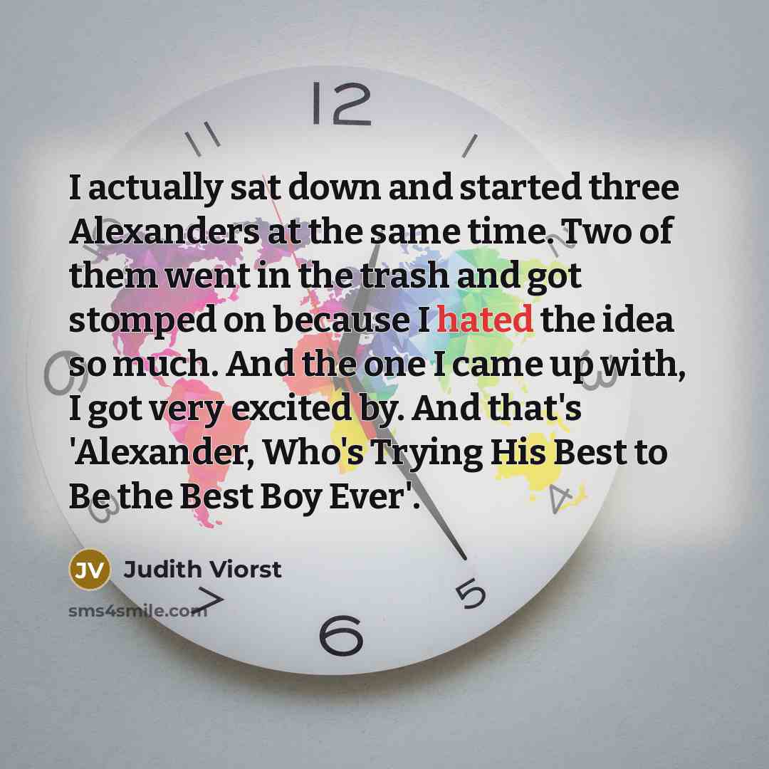 “I actually sat down and started three Alexanders at the same time. Two of them went in the trash and got stomped on because I hated the idea so much. And the one I came up with, I got very excited by. And that's 'Alexander, Who's Trying His Best to Be the Best Boy Ever'.” quote by Judith Viorst