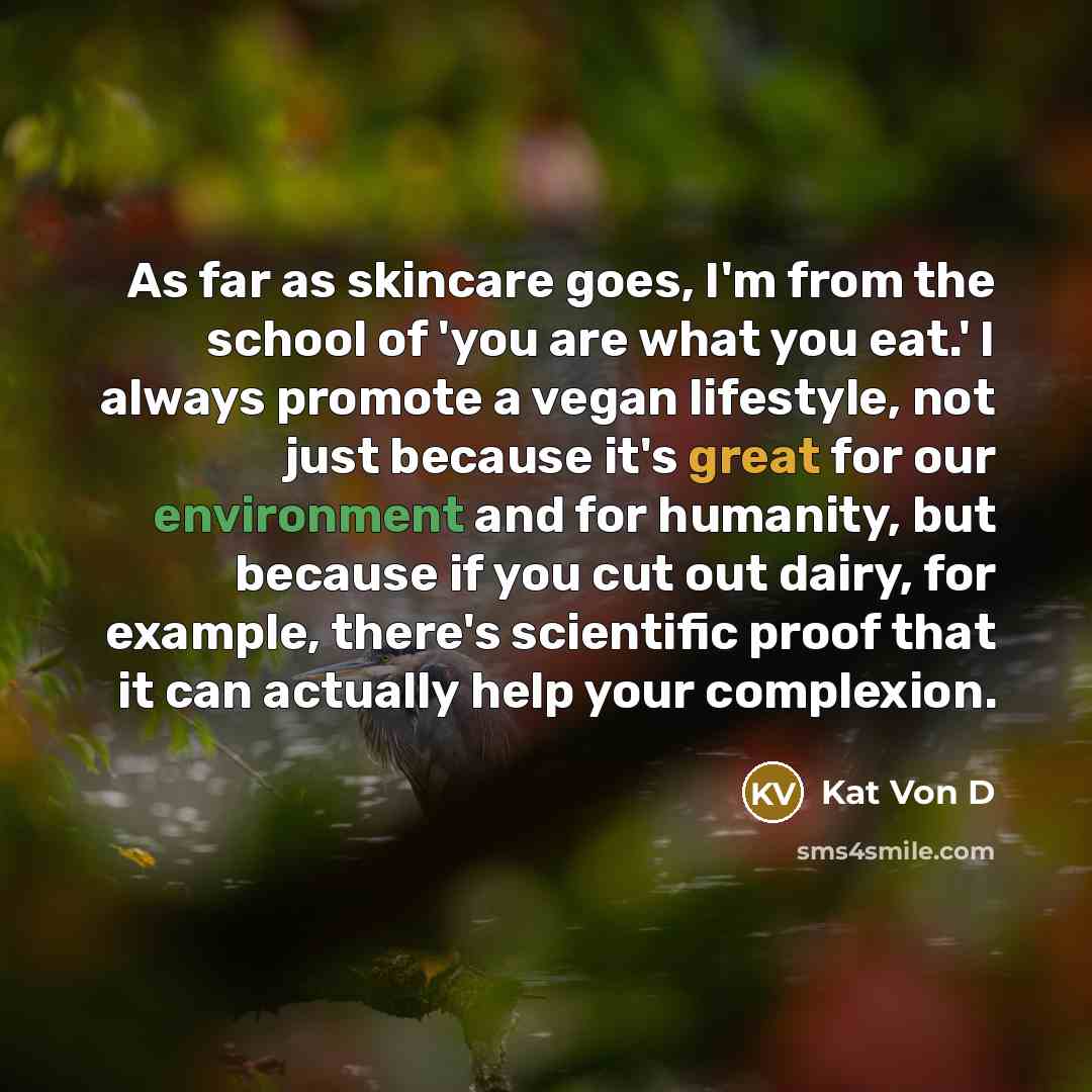 “As far as skincare goes, I'm from the school of 'you are what you eat.' I always promote a vegan lifestyle, not just because it's great for our environment and for humanity, but because if you cut out dairy, for example, there's scientific proof that it can actually help your complexion.” quote by Kat Von D