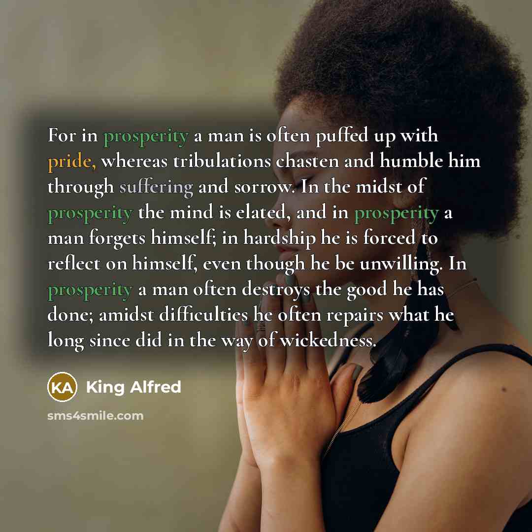 “For in prosperity a man is often puffed up with pride, whereas tribulations chasten and humble him through suffering and sorrow. In the midst of prosperity the mind is elated, and in prosperity a man forgets himself; in hardship he is forced to reflect on himself, even though he be unwilling. In…” quote by King Alfred