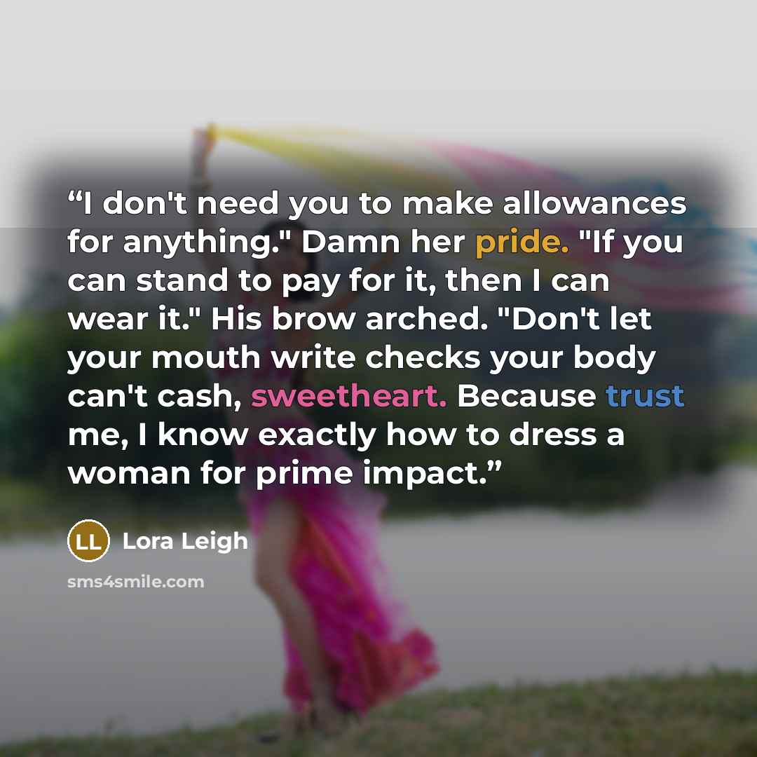 “I don't need you to make allowances for anything." Damn her pride. "If you can stand to pay for it, then I can wear it." His brow arched. "Don't let your mouth write checks your body can't cash, sweetheart. Because trust me, I know exactly how to dress a woman for prime impact.” quote by Lora Leigh