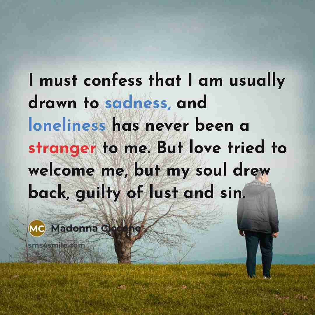 “I must confess that I am usually drawn to sadness, and loneliness has never been a stranger to me. But love tried to welcome me, but my soul drew back, guilty of lust and sin.” quote by Madonna Ciccone