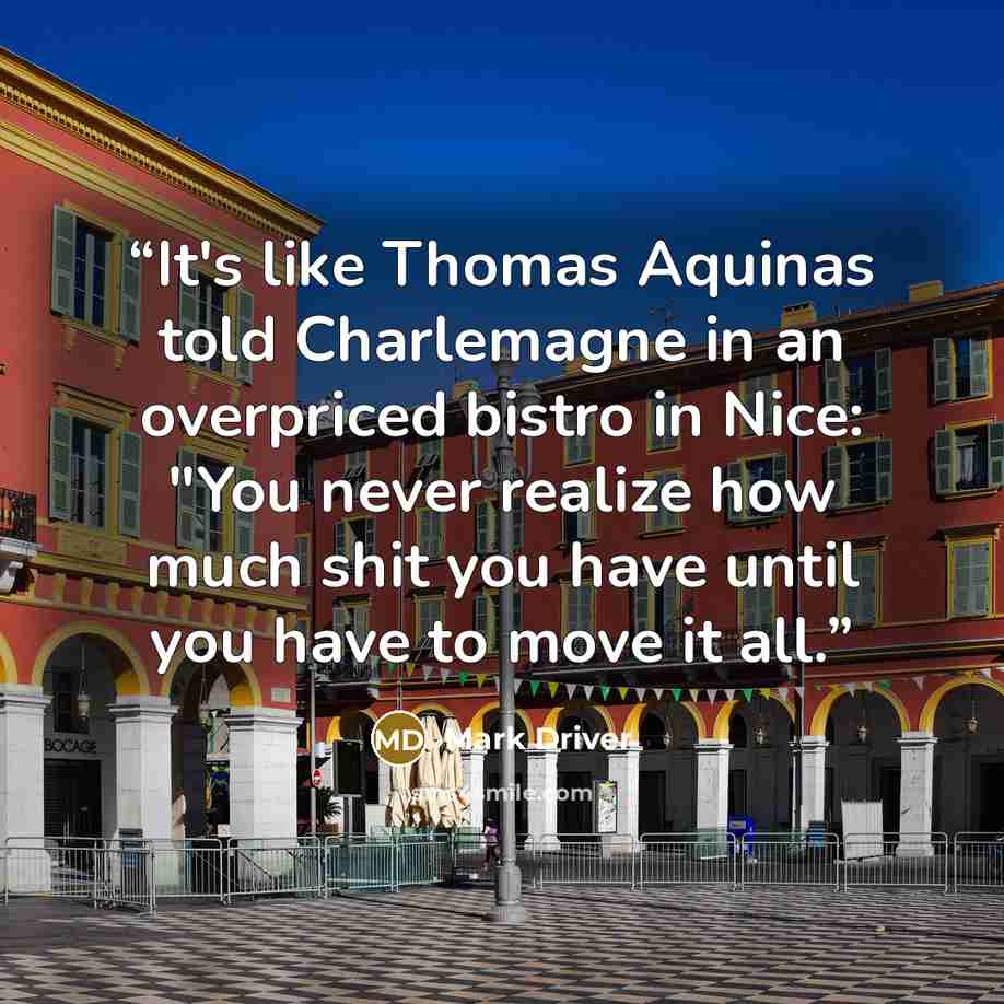 “It's like Thomas Aquinas told Charlemagne in an overpriced bistro in Nice: "You never realize how much shit you have until you have to move it all.” quote by Mark Driver
