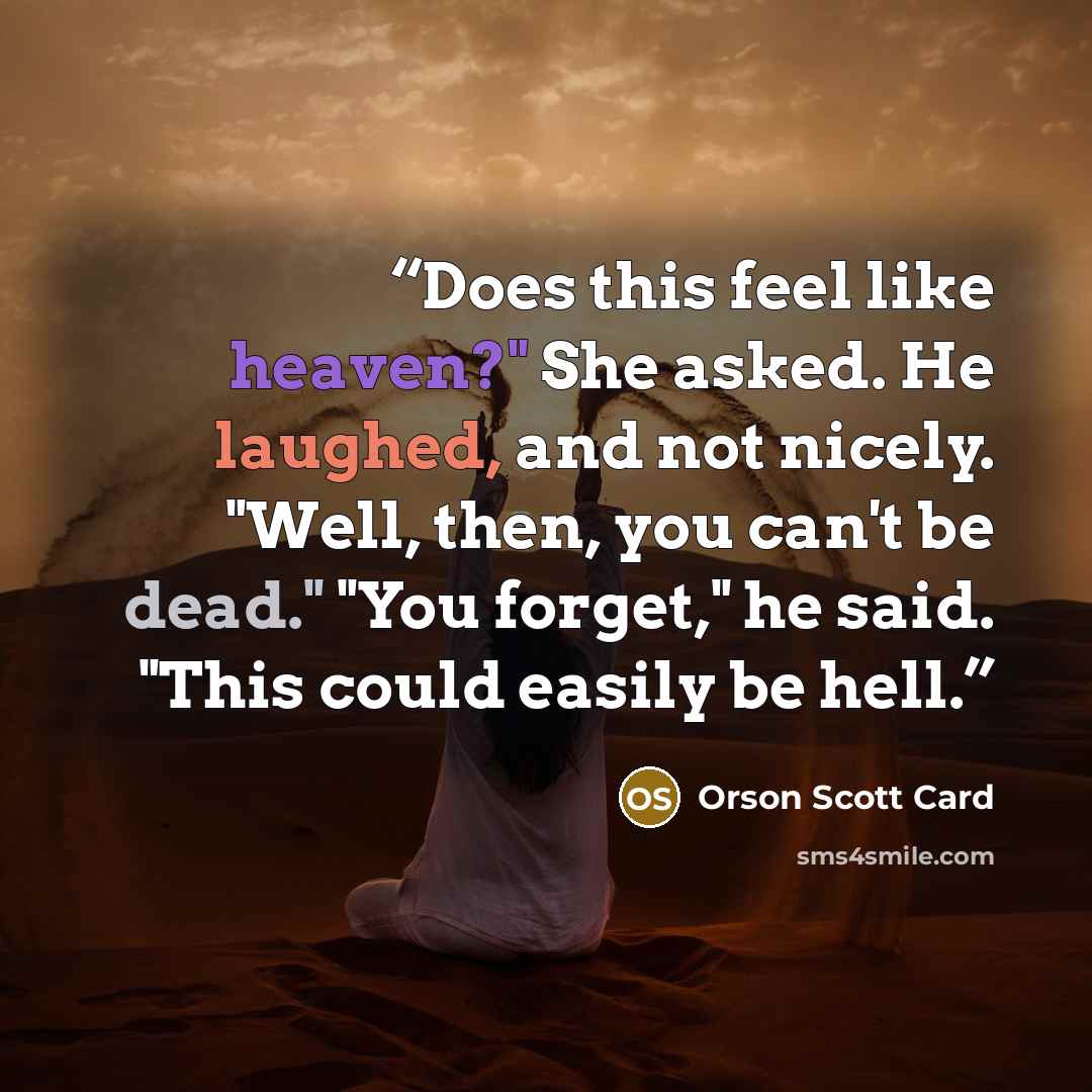 “Does this feel like heaven?" She asked. He laughed, and not nicely. "Well, then, you can't be dead." "You forget," he said. "This could easily be hell.” quote by Orson Scott Card