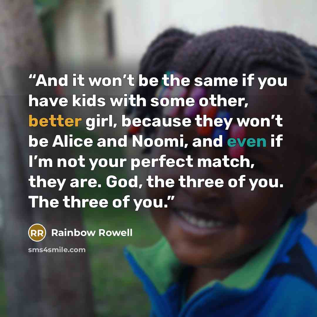 “And it won’t be the same if you have kids with some other, better girl, because they won’t be Alice and Noomi, and even if I’m not your perfect match, they are. God, the three of you. The three of you.” quote by Rainbow Rowell