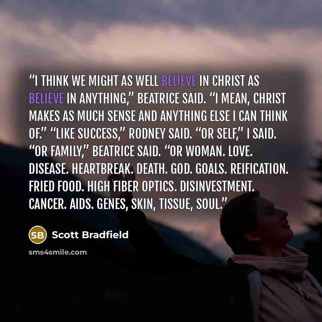 “I think we might as well believe in Christ as believe in anything,” Beatrice said. “I mean, Christ makes as much sense and anything else I can think of.” “Like Success,” Rodney said. “Or Self,” I said. “Or Family,” Beatrice said. “Or Woman. Love. Disease. Heartbreak. Death. God. Goals…” quote by Scott Bradfield