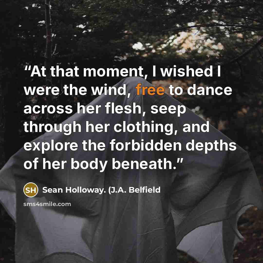 “At that moment, I wished I were the wind, free to dance across her flesh, seep through her clothing, and explore the forbidden depths of her body beneath.” quote by Sean Holloway. (J.A. Belfield