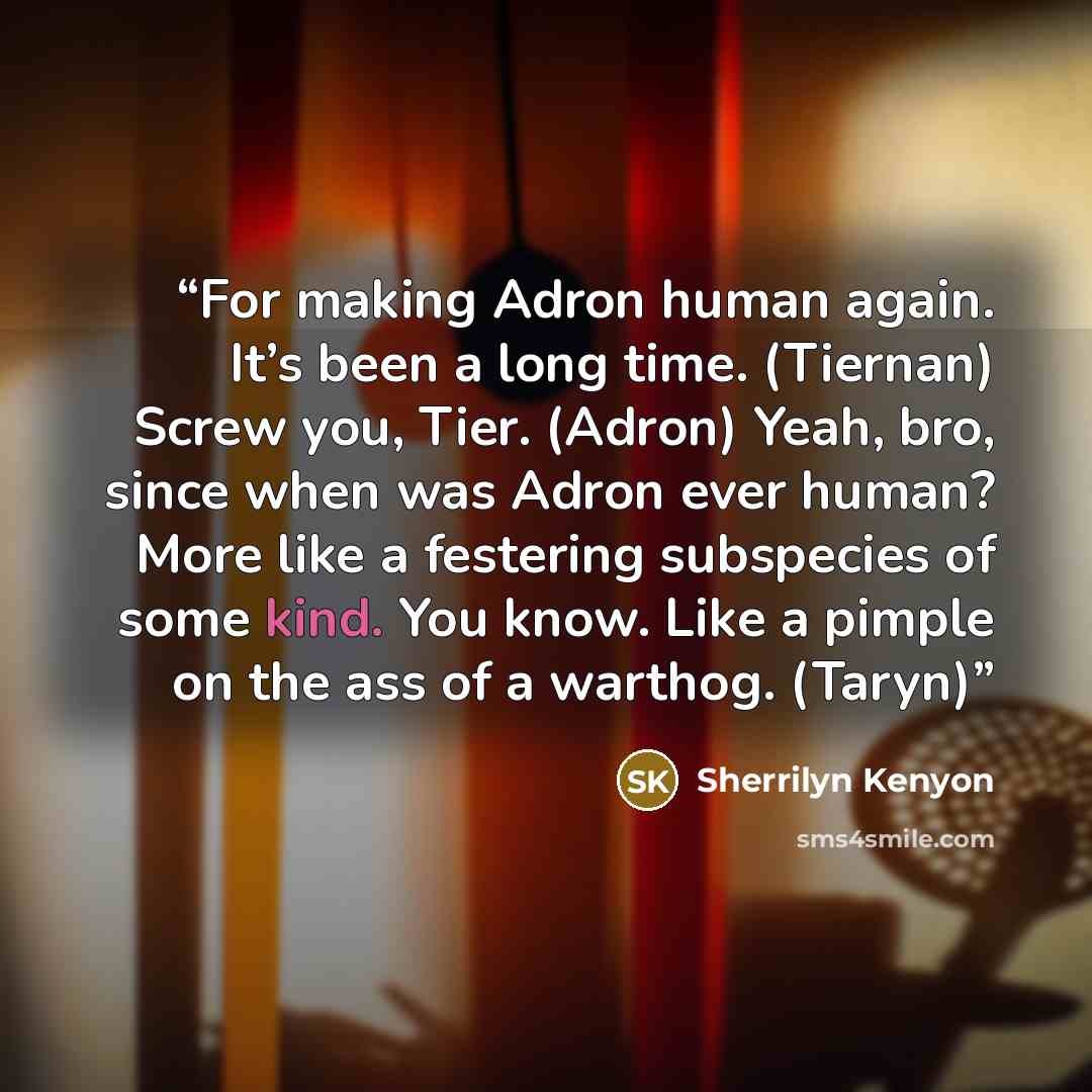 “For making Adron human again. It’s been a long time. (Tiernan) Screw you, Tier. (Adron) Yeah, bro, since when was Adron ever human? More like a festering subspecies of some kind. You know. Like a pimple on the ass of a warthog. (Taryn)” quote by Sherrilyn Kenyon