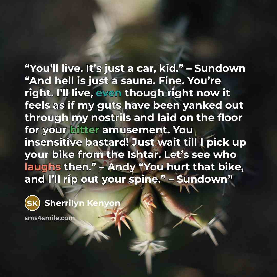 “You’ll live. It’s just a car, kid.” – Sundown “And hell is just a sauna. Fine. You’re right. I’ll live, even though right now it feels as if my guts have been yanked out through my nostrils and laid on the floor for your bitter amusement. You insensitive bastard! Just wait till I pick up your bike…” quote by Sherrilyn Kenyon